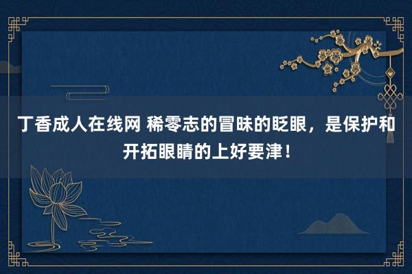 丁香成人在线网 稀零志的冒昧的眨眼，是保护和开拓眼睛的上好要津！