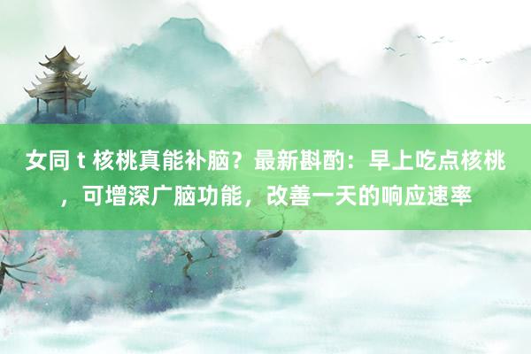 女同 t 核桃真能补脑？最新斟酌：早上吃点核桃，可增深广脑功能，改善一天的响应速率