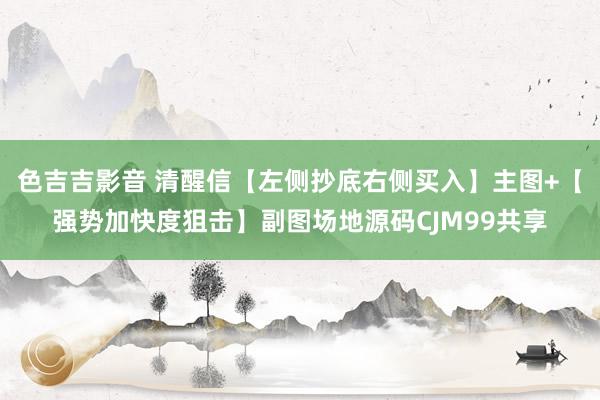 色吉吉影音 清醒信【左侧抄底右侧买入】主图+【强势加快度狙击】副图场地源码CJM99共享