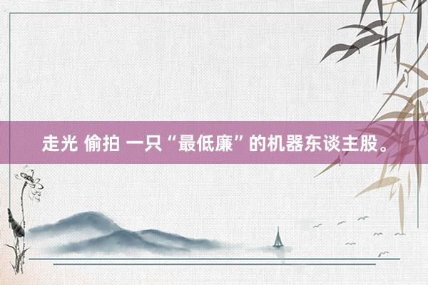 走光 偷拍 一只“最低廉”的机器东谈主股。