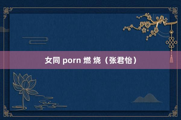 女同 porn 燃 烧（张君怡）