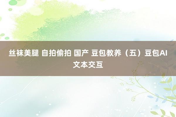 丝袜美腿 自拍偷拍 国产 豆包教养（五）豆包AI文本交互
