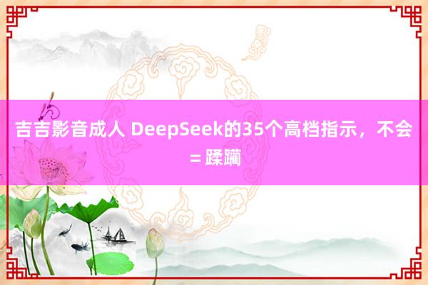 吉吉影音成人 DeepSeek的35个高档指示，不会＝蹂躏