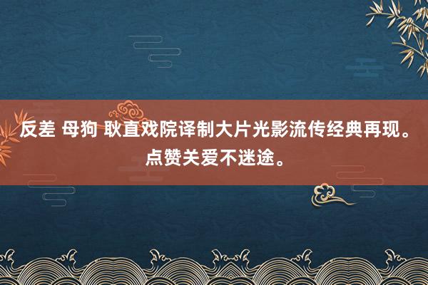 反差 母狗 耿直戏院译制大片光影流传经典再现。点赞关爱不迷途。