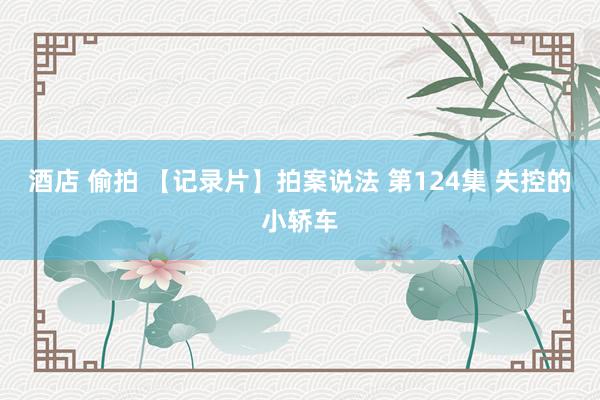 酒店 偷拍 【记录片】拍案说法 第124集 失控的小轿车