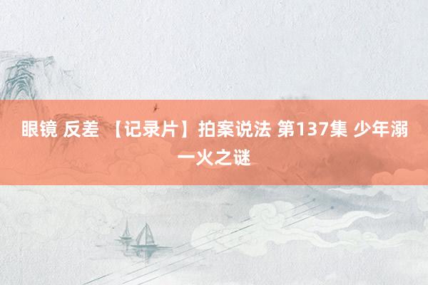 眼镜 反差 【记录片】拍案说法 第137集 少年溺一火之谜